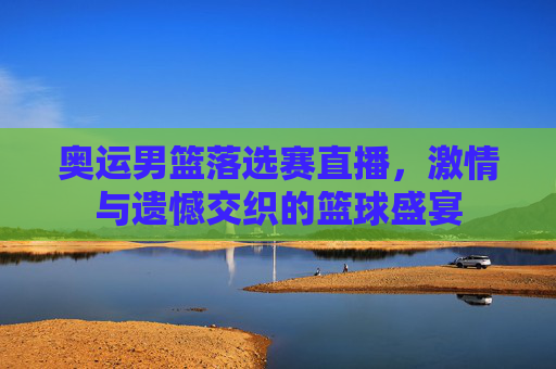 奥运男篮落选赛直播，激情与遗憾交织的篮球盛宴