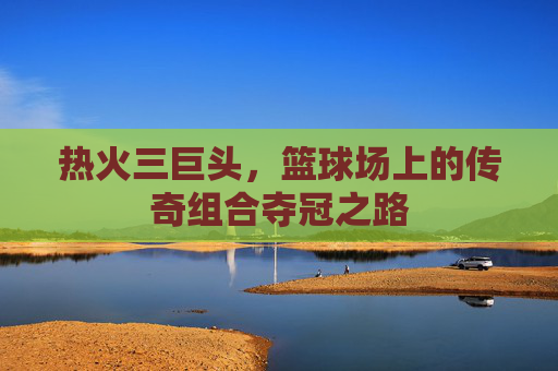 热火三巨头，篮球场上的传奇组合夺冠之路