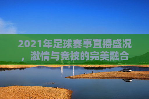 2021年足球赛事直播盛况，激情与竞技的完美融合