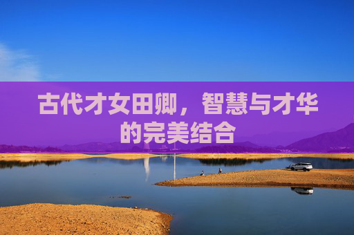 古代才女田卿,智慧与才华的完美结合 古代才女田卿,智慧与才华的完美结合