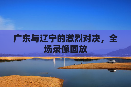 广东与辽宁的激烈对决，全场录像回放