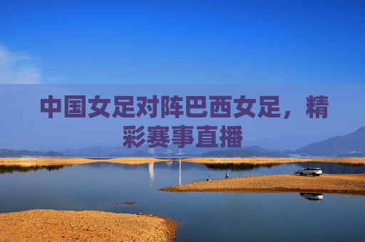 中国女足对阵巴西女足，精彩赛事直播