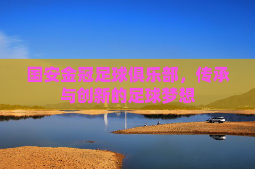 国安金冠足球俱乐部，传承与创新的足球梦想