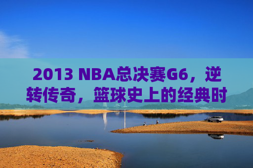 2013 NBA总决赛G6,逆转传奇,篮球史上的经典时刻 2013 NBA总决赛G6,逆转传奇,篮球史上的经典时刻