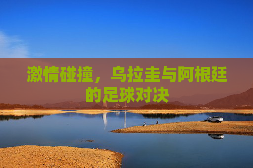 激情碰撞,乌拉圭与阿根廷的足球对决 激情碰撞,乌拉圭与阿根廷的足球对决