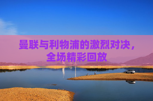 曼联与利物浦的激烈对决,全场精彩回放 曼联与利物浦的激烈对决,全场精彩回放
