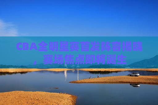 CBA全明星赛首发阵容揭晓,赛场焦点即将诞生 CBA全明星赛首发阵容揭晓,赛场焦点即将诞生