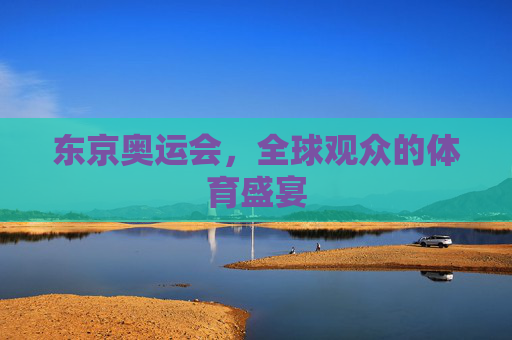 东京奥运会,全球观众的体育盛宴 东京奥运会,全球观众的体育盛宴