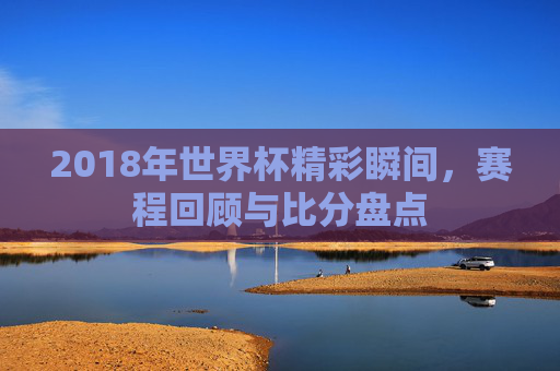 2018年世界杯精彩瞬间,赛程回顾与比分盘点 2018年世界杯精彩瞬间,赛程回顾与比分盘点
