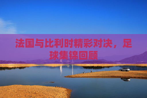 法国与比利时精彩对决，足球集锦回顾