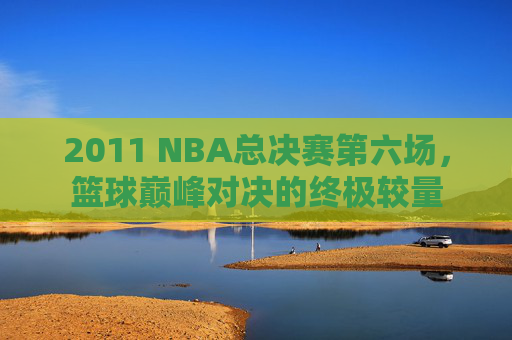 2011 NBA总决赛第六场，篮球巅峰对决的终极较量
