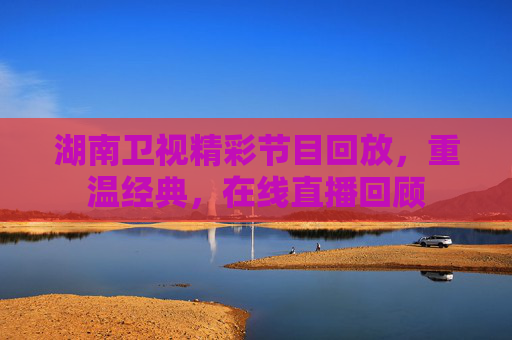 湖南卫视精彩节目回放，重温经典，在线直播回顾