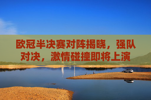 欧冠半决赛对阵揭晓，强队对决，激情碰撞即将上演