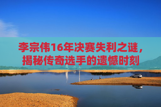 李宗伟16年决赛失利之谜，揭秘传奇选手的遗憾时刻