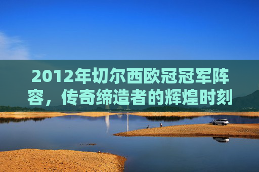 2012年切尔西欧冠冠军阵容，传奇缔造者的辉煌时刻
