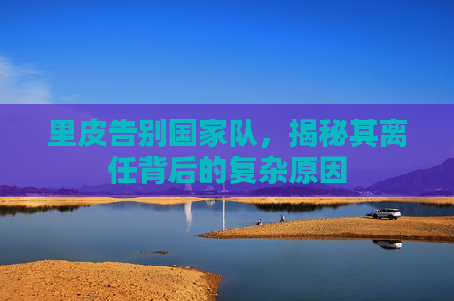 里皮告别国家队，揭秘其离任背后的复杂原因