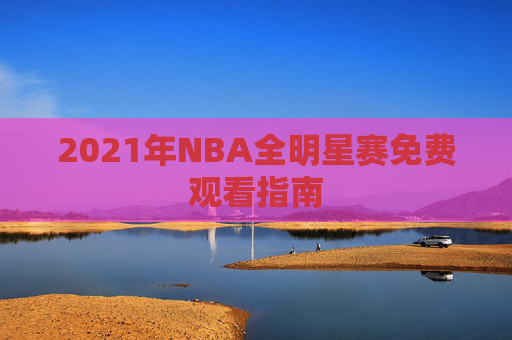 2021年NBA全明星赛免费观看指南 2021年NBA全明星赛免费观看指南