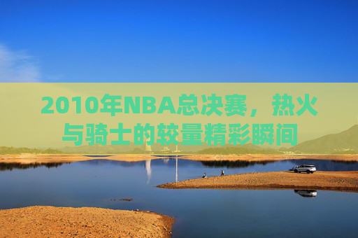 2010年NBA总决赛，热火与骑士的较量精彩瞬间