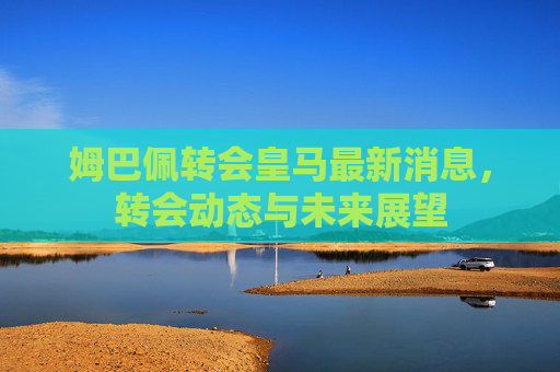 姆巴佩转会皇马最新消息，转会动态与未来展望