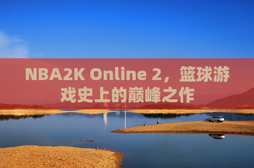 NBA2K Online 2，篮球游戏史上的巅峰之作