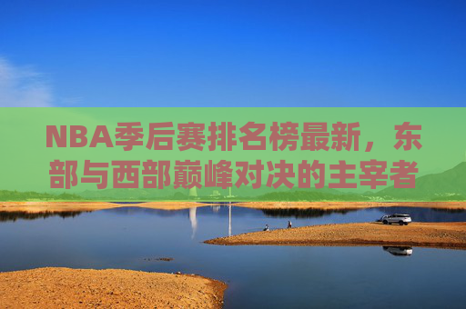 NBA季后赛排名榜最新，东部与西部巅峰对决的主宰者揭晓