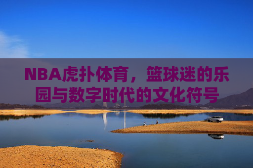NBA虎扑体育，篮球迷的乐园与数字时代的文化符号