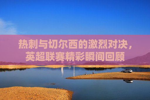 热刺与切尔西的激烈对决，英超联赛精彩瞬间回顾