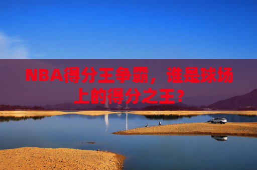 NBA得分王争霸，谁是球场上的得分之王？