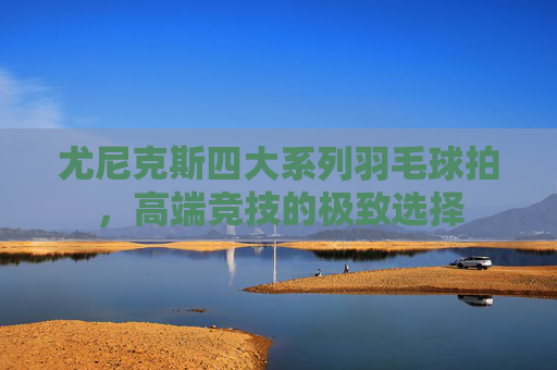 尤尼克斯四大系列羽毛球拍，高端竞技的极致选择