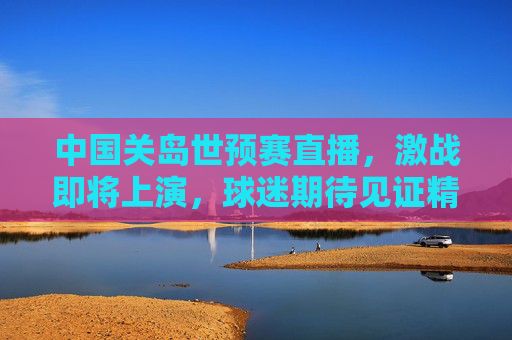 中国关岛世预赛直播，激战即将上演，球迷期待见证精彩瞬间