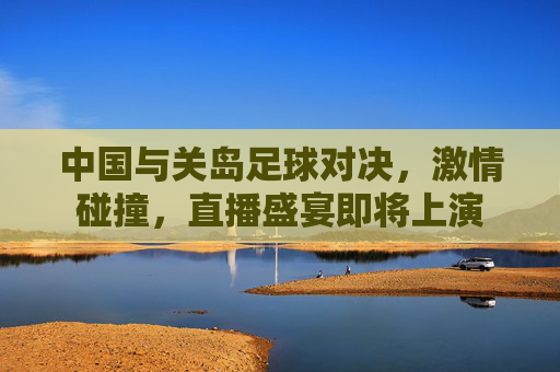 中国与关岛足球对决，激情碰撞，直播盛宴即将上演
