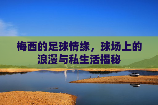 梅西的足球情缘，球场上的浪漫与私生活揭秘