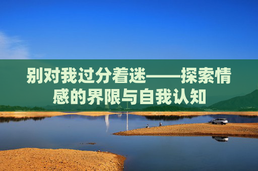 别对我过分着迷——探索情感的界限与自我认知