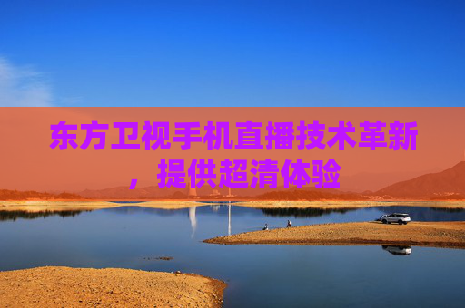 东方卫视手机直播技术革新，提供超清体验