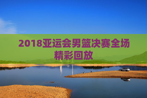 2018亚运会男篮决赛全场精彩回放 2018亚运会男篮决赛全场精彩回放