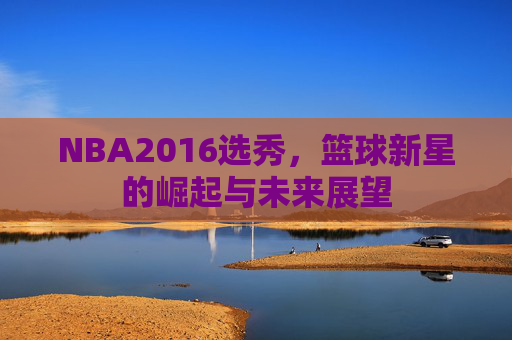 NBA2016选秀，篮球新星的崛起与未来展望