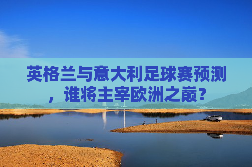 英格兰与意大利足球赛预测，谁将主宰欧洲之巅？