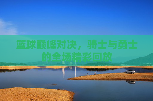 篮球巅峰对决，骑士与勇士的全场精彩回放