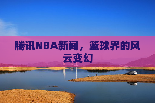 腾讯NBA新闻，篮球界的风云变幻