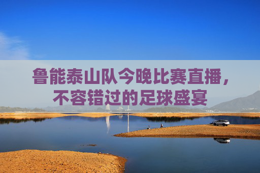 鲁能泰山队今晚比赛直播，不容错过的足球盛宴