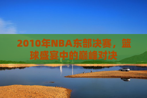 2010年NBA东部决赛，篮球盛宴中的巅峰对决