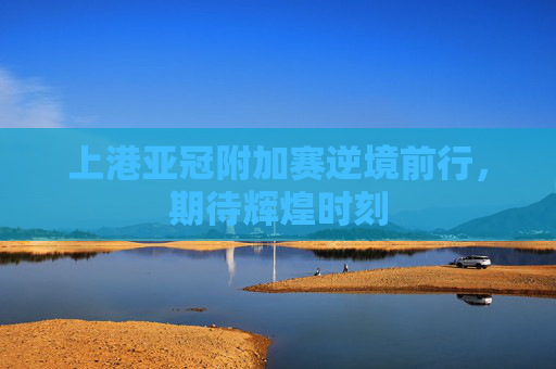 上港亚冠附加赛逆境前行，期待辉煌时刻