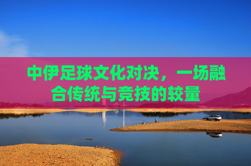 中伊足球文化对决，一场融合传统与竞技的较量