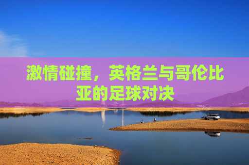 激情碰撞,英格兰与哥伦比亚的足球对决 激情碰撞,英格兰与哥伦比亚的足球对决