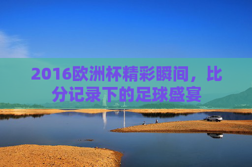 2016欧洲杯精彩瞬间，比分记录下的足球盛宴