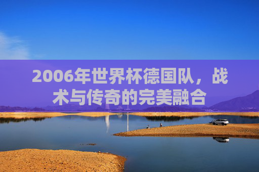 2006年世界杯德国队，战术与传奇的完美融合