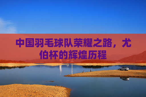 中国羽毛球队荣耀之路,尤伯杯的辉煌历程 中国羽毛球队荣耀之路,尤伯杯的辉煌历程