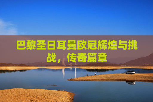 巴黎圣日耳曼欧冠辉煌与挑战,传奇篇章 巴黎圣日耳曼欧冠辉煌与挑战,传奇篇章