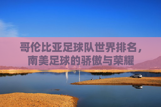 哥伦比亚足球队世界排名，南美足球的骄傲与荣耀