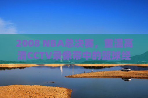 2008 NBA总决赛,重温高清CCTV录像带中的篮球经典 2008 NBA总决赛,重温高清CCTV录像带中的篮球经典